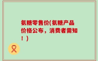 氨糖零售价(氨糖产品价格公布，消费者需知！)