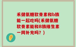 禾健氨糖软骨素和b族能一起吃吗(禾健氨糖软骨素能和B族维生素一同补充吗？)