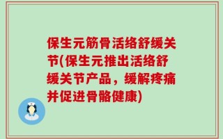 保生元筋骨活络舒缓关节(保生元推出活络舒缓关节产品，缓解疼痛并促进骨骼健康)