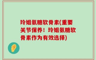 玲姐氨糖软骨素(重要关节保养！玲姐氨糖软骨素作为有效选择)