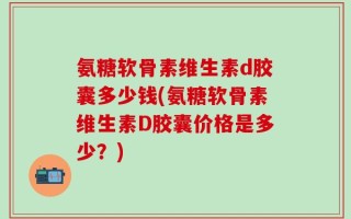 氨糖软骨素维生素d胶囊多少钱(氨糖软骨素维生素D胶囊价格是多少？)