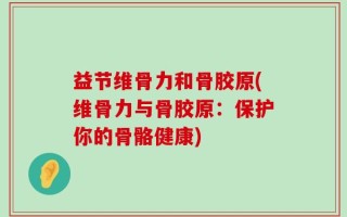 益节维骨力和骨胶原(维骨力与骨胶原：保护你的骨骼健康)