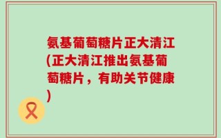 氨基葡萄糖片正大清江(正大清江推出氨基葡萄糖片，有助关节健康)