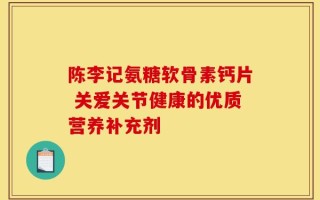 陈李记氨糖软骨素钙片 关爱关节健康的优质营养补充剂