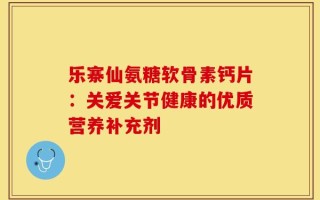 乐寨仙氨糖软骨素钙片：关爱关节健康的优质营养补充剂