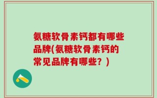 氨糖软骨素钙都有哪些品牌(氨糖软骨素钙的常见品牌有哪些？)