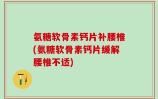 氨糖软骨素钙片补腰椎(氨糖软骨素钙片缓解腰椎不适)