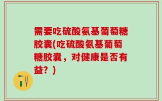 需要吃硫酸氨基葡萄糖胶囊(吃硫酸氨基葡萄糖胶囊，对健康是否有益？)