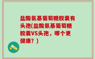 盐酸氨基葡萄糖胶囊有头孢(盐酸氨基葡萄糖胶囊VS头孢，哪个更健康？)