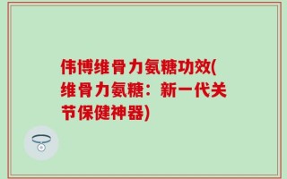 伟博维骨力氨糖功效(维骨力氨糖：新一代关节保健神器)
