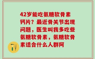 42岁能吃氨糖软骨素钙片？最近骨关节出现问题，医生叫我多吃些氨糖软骨素，氨糖软骨素适合什么人群阿