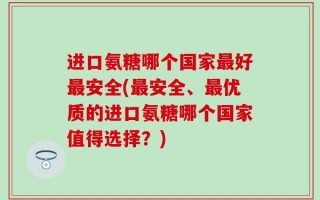 进口氨糖哪个国家最好最安全(最安全、最优质的进口氨糖哪个国家值得选择？)