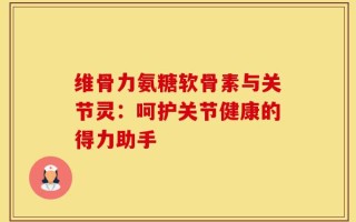 维骨力氨糖软骨素与关节灵：呵护关节健康的得力助手