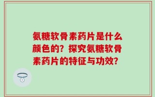 氨糖软骨素药片是什么颜色的？探究氨糖软骨素药片的特征与功效？