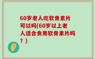 60岁老人吃软骨素片可以吗(60岁以上老人适合食用软骨素片吗？)