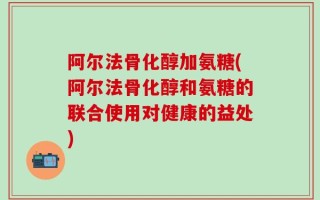 阿尔法骨化醇加氨糖(阿尔法骨化醇和氨糖的联合使用对健康的益处)