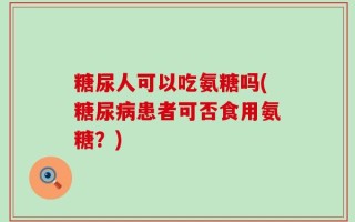 糖尿人可以吃氨糖吗(糖尿病患者可否食用氨糖？)