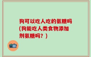 狗可以吃人吃的氨糖吗(狗能吃人类食物添加剂氨糖吗？)