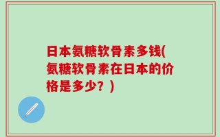 日本氨糖软骨素多钱(氨糖软骨素在日本的价格是多少？)