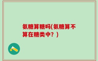 氨糖算糖吗(氨糖算不算在糖类中？)