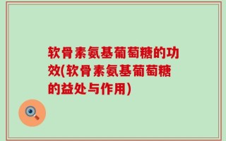 软骨素氨基葡萄糖的功效(软骨素氨基葡萄糖的益处与作用)