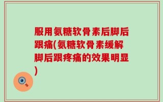 服用氨糖软骨素后脚后跟痛(氨糖软骨素缓解脚后跟疼痛的效果明显)