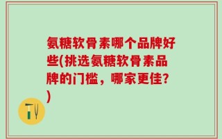 氨糖软骨素哪个品牌好些(挑选氨糖软骨素品牌的门槛，哪家更佳？)