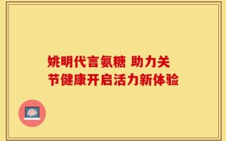 姚明代言氨糖 助力关节健康开启活力新体验