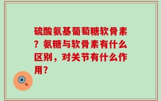 硫酸氨基葡萄糖软骨素？氨糖与软骨素有什么区别，对关节有什么作用？