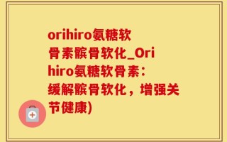 orihiro氨糖软骨素髌骨软化_Orihiro氨糖软骨素：缓解髌骨软化，增强关节健康)