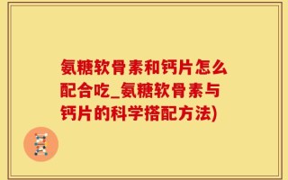 氨糖软骨素和钙片怎么配合吃_氨糖软骨素与钙片的科学搭配方法)