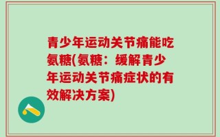 青少年运动关节痛能吃氨糖(氨糖：缓解青少年运动关节痛症状的有效解决方案)