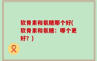 软骨素和氨糖那个好(软骨素和氨糖：哪个更好？)