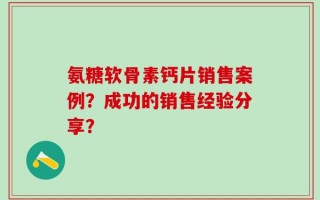 氨糖软骨素钙片销售案例？成功的销售经验分享？