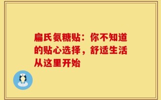 扁氏氨糖贴：你不知道的贴心选择，舒适生活从这里开始