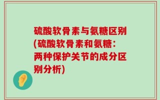 硫酸软骨素与氨糖区别(硫酸软骨素和氨糖：两种保护关节的成分区别分析)
