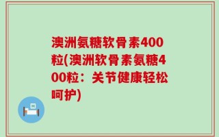 澳洲氨糖软骨素400粒(澳洲软骨素氨糖400粒：关节健康轻松呵护)