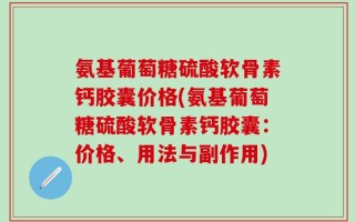 氨基葡萄糖硫酸软骨素钙胶囊价格(氨基葡萄糖硫酸软骨素钙胶囊：价格、用法与副作用)