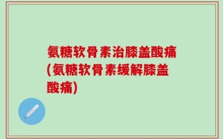 氨糖软骨素治膝盖酸痛(氨糖软骨素缓解膝盖酸痛)