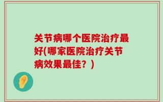 关节病哪个医院治疗最好(哪家医院治疗关节病效果最佳？)