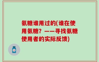 氨糖谁用过的(谁在使用氨糖？——寻找氨糖使用者的实际反馈)