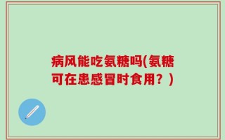 病风能吃氨糖吗(氨糖可在患感冒时食用？)