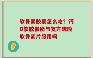 软骨素胶囊怎么吃？钙D软胶囊能与复方硫酸软骨素片服用吗
