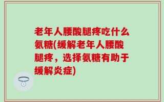 老年人腰酸腿疼吃什么氨糖(缓解老年人腰酸腿疼，选择氨糖有助于缓解炎症)