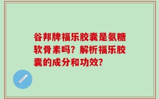 谷邦牌福乐胶囊是氨糖软骨素吗？解析福乐胶囊的成分和功效？