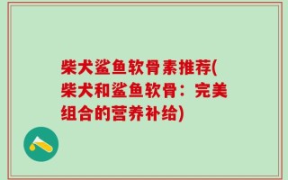 柴犬鲨鱼软骨素推荐(柴犬和鲨鱼软骨：完美组合的营养补给)