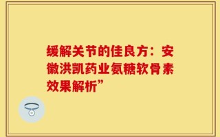 缓解关节的佳良方：安徽洪凯药业氨糖软骨素效果解析”