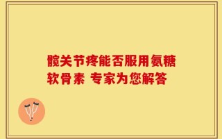髋关节疼能否服用氨糖软骨素 专家为您解答