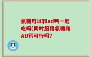 氨糖可以和ad钙一起吃吗(同时服用氨糖和AD钙可行吗？