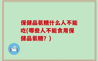 保健品氨糖什么人不能吃(哪些人不能食用保健品氨糖？)